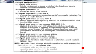 22
interface FastEthernet0/2
switchport mode access
 Sets the interface mode as access; an interface in the default mode (dynamic
desirable) cannot be configured as a secure port.
switchport port-security
 Enables port security on the interface
switchport port-security maximum 6
 (Optional) Sets the maximum number of secure MAC addresses for the interface. The
range is 1 to 132; the default is 1.
switchport port-security aging time 5
 Learned addresses are not aged out by default but can be with this command. Value
from 1 to 1024 in minutes.
switchport port-security mac-address 0000.0000.000b
 (Optional) Enter a static secure MAC address for the interface, repeating the
command as many times as necessary. You can use this command to enter the
maximum number of secure MAC addresses. If you configure fewer secure MAC
addresses than the maximum, the remaining MAC addresses are dynamically
learned.
switchport port-security mac-address sticky
 (Optional) Enable stick learning on the interface.
switchport port-security violation shutdown
 (Optional) Set the violation mode, the action to be taken when a security violation is
detected. (Next)
NOTE: switchport host command will disable channeling, and enable access/portfast
Switch(config-if)# switchport host
switchport mode will be set to access
spanning-tree portfast will be enabled
channel group will be disabled
 