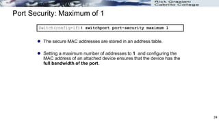 Port Security: Maximum of 1
 The secure MAC addresses are stored in an address table.
 Setting a maximum number of addresses to 1 and configuring the
MAC address of an attached device ensures that the device has the
full bandwidth of the port.
Switch(config-if)# switchport port-security maximum 1
24
 