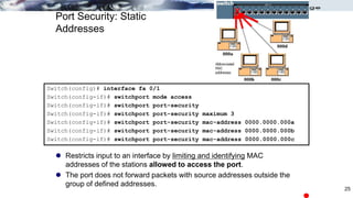 Port Security: Static
Addresses
 Restricts input to an interface by limiting and identifying MAC
addresses of the stations allowed to access the port.
 The port does not forward packets with source addresses outside the
group of defined addresses.
Switch(config)# interface fa 0/1
Switch(config-if)# switchport mode access
Switch(config-if)# switchport port-security
Switch(config-if)# switchport port-security maximum 3
Switch(config-if)# switchport port-security mac-address 0000.0000.000a
Switch(config-if)# switchport port-security mac-address 0000.0000.000b
Switch(config-if)# switchport port-security mac-address 0000.0000.000c
X
25
 