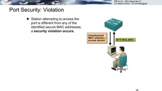 26
Port Security: Violation
 Station attempting to access the
port is different from any of the
identified secure MAC addresses,
a security violation occurs.
 