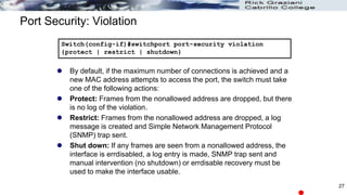 Port Security: Violation
 By default, if the maximum number of connections is achieved and a
new MAC address attempts to access the port, the switch must take
one of the following actions:
 Protect: Frames from the nonallowed address are dropped, but there
is no log of the violation.
 Restrict: Frames from the nonallowed address are dropped, a log
message is created and Simple Network Management Protocol
(SNMP) trap sent.
 Shut down: If any frames are seen from a nonallowed address, the
interface is errdisabled, a log entry is made, SNMP trap sent and
manual intervention (no shutdown) or errdisable recovery must be
used to make the interface usable.
Switch(config-if)#switchport port-security violation
{protect | restrict | shutdown}
27
 