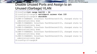 Disable Unused Ports and Assign to an
Unused (Garbage) VLAN
S1(config)#int range fa0/20 – 24
S1(config-if-range)# switchport access vlan 100
S1(config-if-range)# shutdown
%LINK-5-CHANGED: Interface FastEthernet0/20, changed state to
administratively down
%LINK-5-CHANGED: Interface FastEthernet0/21, changed state to
administratively down
%LINK-5-CHANGED: Interface FastEthernet0/22, changed state to
administratively down
%LINK-5-CHANGED: Interface FastEthernet0/23, changed state to
administratively down
%LINK-5-CHANGED: Interface FastEthernet0/24, changed state to
administratively down
S1(config-if-range)#
4
 