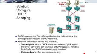 Solution:
Configure
DHCP
Snooping
 DHCP snooping is a Cisco Catalyst feature that determines which
switch ports can respond to DHCP requests.
 Ports are identified as trusted and untrusted.
 Trusted ports: Host a DHCP server or can be an uplink toward
the DHCP server and can source all DHCP messages, including
DHCP offer and DHCP acknowledgement packets
 Untrusted ports: Can source requests only. 31
 
