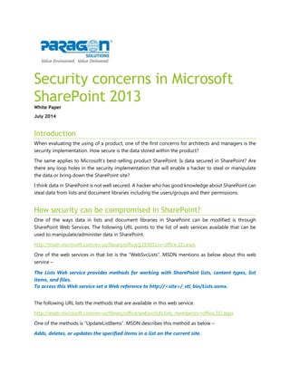 Security concerns in Microsoft SharePoint 2013 
White Paper 
July 2014 
Introduction 
When evaluating the using of a product, one of the first concerns for architects and managers is the security implementation. How secure is the data stored within the product? 
The same applies to Microsoft’s best-selling product SharePoint. Is data secured in SharePoint? Are there any loop holes in the security implementation that will enable a hacker to steal or manipulate the data or bring down the SharePoint site? 
I think data in SharePoint is not well secured. A hacker who has good knowledge about SharePoint can steal data from lists and document libraries including the users/groups and their permissions. 
How security can be compromised in SharePoint? 
One of the ways data in lists and document libraries in SharePoint can be modified is through SharePoint Web Services. The following URL points to the list of web services available that can be used to manipulate/administer data in SharePoint. 
http://msdn.microsoft.com/en-us/library/office/jj193051(v=office.15).aspx 
One of the web services in that list is the “WebSvcLists”. MSDN mentions as below about this web service – 
The Lists Web service provides methods for working with SharePoint lists, content types, list items, and files. 
To access this Web service set a Web reference to http://<site>/_vti_bin/Lists.asmx. 
The following URL lists the methods that are available in this web service. 
http://msdn.microsoft.com/en-us/library/office/websvclists.lists_members(v=office.15).aspx 
One of the methods is “UpdateListItems”. MSDN describes this method as below – 
Adds, deletes, or updates the specified items in a list on the current site.  