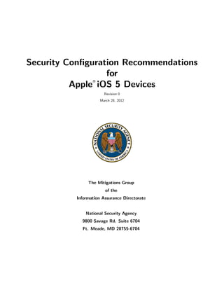Security Conﬁguration Recommendations
                  for
          Apple iOS 5 Devices
                 R




                       Revision 0
                     March 28, 2012




               The Mitigations Group
                        of the
          Information Assurance Directorate


              National Security Agency
            9800 Savage Rd. Suite 6704
            Ft. Meade, MD 20755-6704
 