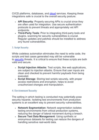 CI/CD platforms, databases, and cloud services. Keeping these
integrations safe is crucial to the overall security posture.
 API Security: Properly securing APIs is crucial since they
are often used for integration. Use secure authentication
protocols to prevent threats and appropriately vet API
endpoints.
 Third-Party Tools: Prior to integrating third-party tools and
plugins, scanning for security vulnerabilities is crucial.
Regular updates and patches should be installed to address
any found vulnerabilities.
3. Script Security
While codeless automation eliminates the need to write code, the
scripts and test cases generated may still be vulnerable
to security threats. It is critical to ensure that these scripts are both
valid and secure.
 Script Injection Attacks: Test scripts, like web applications,
are subject to injection attacks. Ensure that user inputs are
clean and checked to prevent harmful payloads from being
executed.
 Script Storage: Storing test scripts securely, with proper
access restrictions and encryption, helps to avoid
unauthorized changes and manipulation.
4. Environment Security
The setting in which testing is conducted may potentially pose
security hazards. Isolating test environments from production
systems is an excellent way to prevent security vulnerabilities.
 Network Segmentation: Network segmentation isolates
testing environments from critical production systems,
reducing the danger of lateral movement during a breach.
 Secure Test Data Management: Using synthetic or
anonymous datasets for testing can reduce the dangers of
handling sensitive real-world data.
 