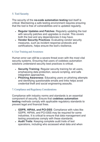 5. Tool Security
The security of the no-code automation testing tool itself is
critical. Maintaining a safe testing environment requires ensuring
that the tool is free of vulnerabilities and is updated regularly.
 Regular Updates and Patches: Regularly updating the tool
with security patches and upgrades is crucial. This covers
both the tool and any dependencies it may have.
 Vendor Security Practices: Evaluating vendor security
measures, such as incident response protocols and
certifications, helps ensure the tool’s resilience.
6. User Training and Awareness
Human error can still be a severe threat even with the most vital
security systems. Ensuring that users of codeless automation
solutions understand security best practices is critical.
 Security Training: Regular security training for all users,
emphasizing data protection, secure scripting, and safe
integration approaches.
 Phishing Awareness: Educating users on phishing attempts
and identifying questionable emails and links helps avoid
credential theft and social engineering assaults.
7. Compliance and Regulatory Considerations
Compliance with industry norms and standards is an essential
component of security. Ensure that codeless automation
testing methods comply with applicable regulatory standards to
prevent legal and financial fines.
 GDPR, HIPAA, and PCI-DSS: Compliance with rules like
GDPR, HIPAA, and PCI-DSS may be required for some
industries. It is critical to ensure that data management and
testing procedures comply with these standards.
 Audit Trails: Keeping complete audit trails of test
operations, including who accessed what data and when
 