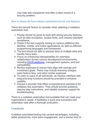 may help with compliance and offer a clear record of a
security problem.
How to choose the best codeless automation tool for your business
There are several factors to consider when selecting a codeless
automation tool.
1. Priority should be given to tools with strong security features,
such as data encryption, access limits, and industry-standard
compliance.
2. Check if the tool supports testing on various platforms like
desktop, mobile, and online applications, as well as different
programming languages and frameworks.
3. The tool should be able to process tests at multiple sites and
handle many tests.
4. Focus on enhancing interoperability for seamless
collaboration across various development environments,
including CI/CD platforms, management systems, and tool
compatibility.
5. Review expenses to ensure they align with savings and
investment goals. These may include licensing charges,
extra feature fees, and other similar expenses.
6. To cater to users of all skill levels, an intuitive interface with
drag-and-drop functions should be provided to enhance
usability.
7. Choose a provider that offers comprehensive assistance for
codeless test automation. They should provide guidance,
step-by-step instructions, and reliable customer support for
troubleshooting.
There is a codeless automation tool available that can meet your
organization’s needs. It facilitates a quick and successful test
automation task after a thorough evaluation.
Conclusion
Codeless automated testing has several advantages, including
better productivity, more team engagement, and a shorter time to
 