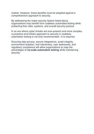market. However, these benefits must be weighed against a
comprehensive approach to security.
By addressing the major security factors listed above,
organizations may benefit from codeless automated testing while
protecting their data, systems, and overall security posture.
In an era where cyber threats are ever-present and more complex,
a proactive and holistic approach to security in codeless
automation testing is not only recommended—it is required.
Ensuring data privacy, secure integrations, script integrity,
environment isolation, tool robustness, user awareness, and
regulatory compliance will allow organizations to reap the
advantages of no-code automation testing while maintaining
security.
 