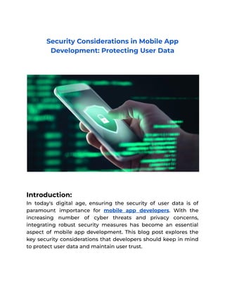 Security Considerations in Mobile App
Development: Protecting User Data
Introduction:
In today's digital age, ensuring the security of user data is of
paramount importance for mobile app developers. With the
increasing number of cyber threats and privacy concerns,
integrating robust security measures has become an essential
aspect of mobile app development. This blog post explores the
key security considerations that developers should keep in mind
to protect user data and maintain user trust.
 