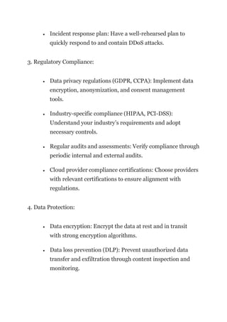 • Incident response plan: Have a well-rehearsed plan to
quickly respond to and contain DDoS attacks.
3. Regulatory Compliance:
• Data privacy regulations (GDPR, CCPA): Implement data
encryption, anonymization, and consent management
tools.
• Industry-specific compliance (HIPAA, PCI-DSS):
Understand your industry’s requirements and adopt
necessary controls.
• Regular audits and assessments: Verify compliance through
periodic internal and external audits.
• Cloud provider compliance certifications: Choose providers
with relevant certifications to ensure alignment with
regulations.
4. Data Protection:
• Data encryption: Encrypt the data at rest and in transit
with strong encryption algorithms.
• Data loss prevention (DLP): Prevent unauthorized data
transfer and exfiltration through content inspection and
monitoring.
 