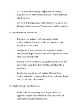• API vulnerability scanning and penetration testing:
Regularly assess API vulnerabilities and identify potential
attack vectors.
• API security best practices: Follow industry standards and
best practices for secure API development and deployment.
7. Misconfiguration Prevention:
• Infrastructure as Code (IaC): Automating cloud
configurations will help you maintain consistency and
minimize manual errors.
• Configuration management tools: Implement tools to
enforce security policies and baseline configurations across
your cloud environment.
• Security-focused workflows: Integrate security checks and
reviews into your cloud deployment and configuration
processes.
• Continuous monitoring and logging: Monitor cloud
configurations for changes and suspicious activity to detect
and prevent misconfigurations.
8. Data Sovereignty and Residence:
• Understand data residency laws: Map your data to
applicable regulations and choose cloud providers with
data centers in compliant locations.
 