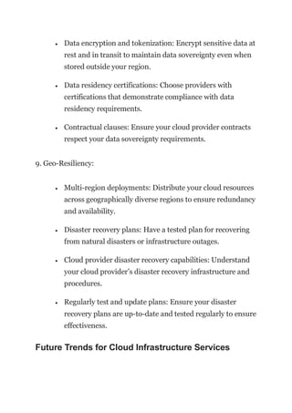 • Data encryption and tokenization: Encrypt sensitive data at
rest and in transit to maintain data sovereignty even when
stored outside your region.
• Data residency certifications: Choose providers with
certifications that demonstrate compliance with data
residency requirements.
• Contractual clauses: Ensure your cloud provider contracts
respect your data sovereignty requirements.
9. Geo-Resiliency:
• Multi-region deployments: Distribute your cloud resources
across geographically diverse regions to ensure redundancy
and availability.
• Disaster recovery plans: Have a tested plan for recovering
from natural disasters or infrastructure outages.
• Cloud provider disaster recovery capabilities: Understand
your cloud provider’s disaster recovery infrastructure and
procedures.
• Regularly test and update plans: Ensure your disaster
recovery plans are up-to-date and tested regularly to ensure
effectiveness.
Future Trends for Cloud Infrastructure Services
 