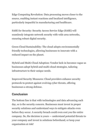 Edge Computing Revolution: Data processing moves closer to the
source, enabling instant reactions and localized intelligence,
particularly impactful in manufacturing and healthcare.
SASE for Security: Security Access Service Edge (SASE) will
seamlessly integrate network security with wide area networks,
ensuring robust digital security.
Green Cloud Sustainability: The cloud adopts environmentally
friendly technologies, allowing businesses to innovate with a
reduced impact on the planet.
Hybrid and Multi-Cloud Adoption: Vendor lock-in becomes vague as
businesses adopt hybrid and multi-cloud strategies, tailoring
infrastructure to their unique needs.
Improved Security Measures: Cloud providers enhance security
protocols to protect against evolving cyber threats, offering
businesses a strong defense.
Conclusion
The bottom line is that with technologies and data advancing each
day, so is the security concern. Businesses must invest in proper
security solutions and understand ways to mitigate attacks even
before they occur. A security breach could even cost you the entire
company. So, the decision is yours — understand potential threats to
your company and invest in solutions beforehand, or keep your
organization at risk!
 