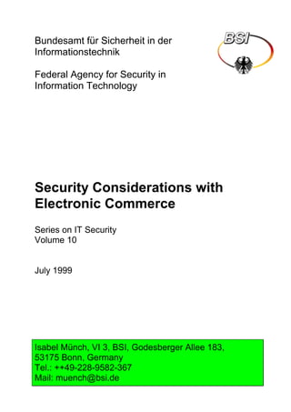 Bundesamt für Sicherheit in der
Informationstechnik
Federal Agency for Security in
Information Technology
Security Considerations with
Electronic Commerce
Series on IT Security
Volume 10
July 1999
Isabel Münch, VI 3, BSI, Godesberger Allee 183,
53175 Bonn, Germany
Tel.: ++49-228-9582-367
Mail: muench@bsi.de
 