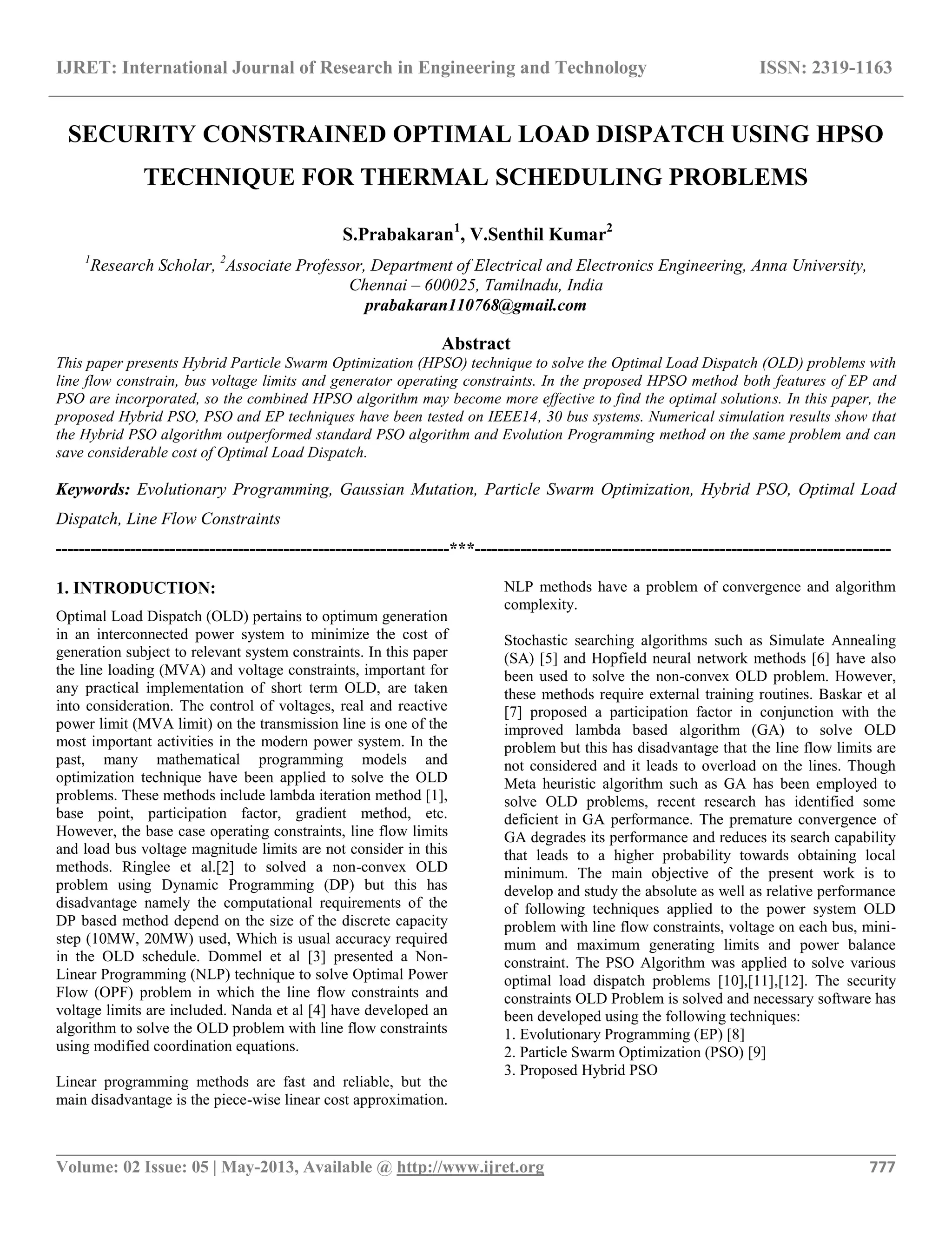 IJRET: International Journal of Research in Engineering and Technology ISSN: 2319-1163 __________________________________________________________________________________________ Volume: 02 Issue: 05 | May-2013, Available @ http://www.ijret.org 777 SECURITY CONSTRAINED OPTIMAL LOAD DISPATCH USING HPSO TECHNIQUE FOR THERMAL SCHEDULING PROBLEMS S.Prabakaran1 , V.Senthil Kumar2 1 Research Scholar, 2 Associate Professor, Department of Electrical and Electronics Engineering, Anna University, Chennai – 600025, Tamilnadu, India prabakaran110768@gmail.com Abstract This paper presents Hybrid Particle Swarm Optimization (HPSO) technique to solve the Optimal Load Dispatch (OLD) problems with line flow constrain, bus voltage limits and generator operating constraints. In the proposed HPSO method both features of EP and PSO are incorporated, so the combined HPSO algorithm may become more effective to find the optimal solutions. In this paper, the proposed Hybrid PSO, PSO and EP techniques have been tested on IEEE14, 30 bus systems. Numerical simulation results show that the Hybrid PSO algorithm outperformed standard PSO algorithm and Evolution Programming method on the same problem and can save considerable cost of Optimal Load Dispatch. Keywords: Evolutionary Programming, Gaussian Mutation, Particle Swarm Optimization, Hybrid PSO, Optimal Load Dispatch, Line Flow Constraints ---------------------------------------------------------------------***------------------------------------------------------------------------- 1. INTRODUCTION: Optimal Load Dispatch (OLD) pertains to optimum generation in an interconnected power system to minimize the cost of generation subject to relevant system constraints. In this paper the line loading (MVA) and voltage constraints, important for any practical implementation of short term OLD, are taken into consideration. The control of voltages, real and reactive power limit (MVA limit) on the transmission line is one of the most important activities in the modern power system. In the past, many mathematical programming models and optimization technique have been applied to solve the OLD problems. These methods include lambda iteration method [1], base point, participation factor, gradient method, etc. However, the base case operating constraints, line flow limits and load bus voltage magnitude limits are not consider in this methods. Ringlee et al.[2] to solved a non-convex OLD problem using Dynamic Programming (DP) but this has disadvantage namely the computational requirements of the DP based method depend on the size of the discrete capacity step (10MW, 20MW) used, Which is usual accuracy required in the OLD schedule. Dommel et al [3] presented a Non- Linear Programming (NLP) technique to solve Optimal Power Flow (OPF) problem in which the line flow constraints and voltage limits are included. Nanda et al [4] have developed an algorithm to solve the OLD problem with line flow constraints using modified coordination equations. Linear programming methods are fast and reliable, but the main disadvantage is the piece-wise linear cost approximation. NLP methods have a problem of convergence and algorithm complexity. Stochastic searching algorithms such as Simulate Annealing (SA) [5] and Hopfield neural network methods [6] have also been used to solve the non-convex OLD problem. However, these methods require external training routines. Baskar et al [7] proposed a participation factor in conjunction with the improved lambda based algorithm (GA) to solve OLD problem but this has disadvantage that the line flow limits are not considered and it leads to overload on the lines. Though Meta heuristic algorithm such as GA has been employed to solve OLD problems, recent research has identified some deficient in GA performance. The premature convergence of GA degrades its performance and reduces its search capability that leads to a higher probability towards obtaining local minimum. The main objective of the present work is to develop and study the absolute as well as relative performance of following techniques applied to the power system OLD problem with line flow constraints, voltage on each bus, mini- mum and maximum generating limits and power balance constraint. The PSO Algorithm was applied to solve various optimal load dispatch problems [10],[11],[12]. The security constraints OLD Problem is solved and necessary software has been developed using the following techniques: 1. Evolutionary Programming (EP) [8] 2. Particle Swarm Optimization (PSO) [9] 3. Proposed Hybrid PSO 