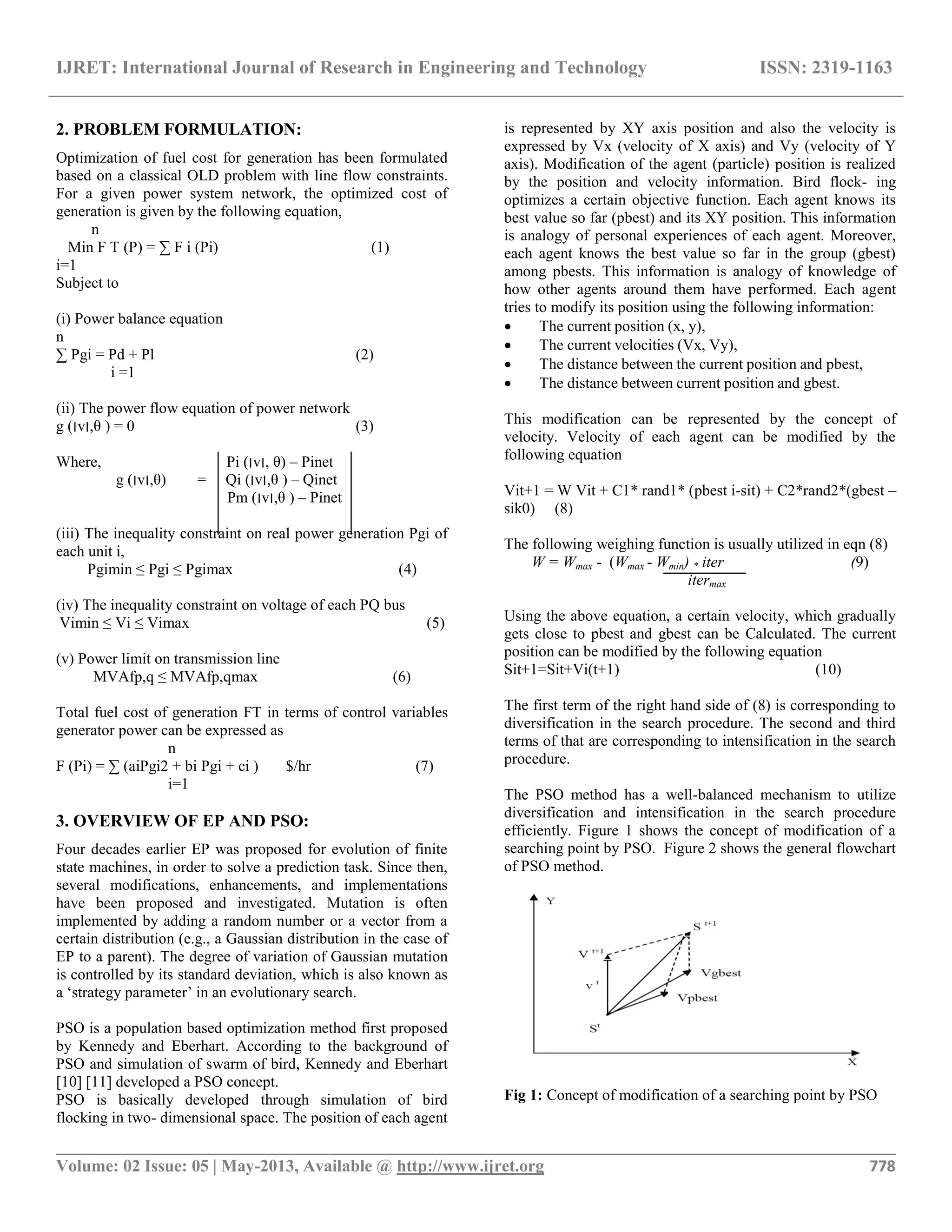 IJRET: International Journal of Research in Engineering and Technology ISSN: 2319-1163 __________________________________________________________________________________________ Volume: 02 Issue: 05 | May-2013, Available @ http://www.ijret.org 778 2. PROBLEM FORMULATION: Optimization of fuel cost for generation has been formulated based on a classical OLD problem with line flow constraints. For a given power system network, the optimized cost of generation is given by the following equation, n Min F T (P) = ∑ F i (Pi) (1) i=1 Subject to (i) Power balance equation n ∑ Pgi = Pd + Pl (2) i =1 (ii) The power flow equation of power network g (‫׀‬v‫,׀‬θ ) = 0 (3) Where, Pi (‫׀‬v‫,׀‬ θ) – Pinet g (‫׀‬v‫,׀‬θ) = Qi (‫׀‬v‫,׀‬θ ) – Qinet Pm (‫׀‬v‫,׀‬θ ) – Pinet (iii) The inequality constraint on real power generation Pgi of each unit i, Pgimin ≤ Pgi ≤ Pgimax (4) (iv) The inequality constraint on voltage of each PQ bus Vimin ≤ Vi ≤ Vimax (5) (v) Power limit on transmission line MVAfp,q ≤ MVAfp,qmax (6) Total fuel cost of generation FT in terms of control variables generator power can be expressed as n F (Pi) = ∑ (aiPgi2 + bi Pgi + ci ) $/hr (7) i=1 3. OVERVIEW OF EP AND PSO: Four decades earlier EP was proposed for evolution of finite state machines, in order to solve a prediction task. Since then, several modifications, enhancements, and implementations have been proposed and investigated. Mutation is often implemented by adding a random number or a vector from a certain distribution (e.g., a Gaussian distribution in the case of EP to a parent). The degree of variation of Gaussian mutation is controlled by its standard deviation, which is also known as a „strategy parameter‟ in an evolutionary search. PSO is a population based optimization method first proposed by Kennedy and Eberhart. According to the background of PSO and simulation of swarm of bird, Kennedy and Eberhart [10] [11] developed a PSO concept. PSO is basically developed through simulation of bird flocking in two- dimensional space. The position of each agent is represented by XY axis position and also the velocity is expressed by Vx (velocity of X axis) and Vy (velocity of Y axis). Modification of the agent (particle) position is realized by the position and velocity information. Bird flock- ing optimizes a certain objective function. Each agent knows its best value so far (pbest) and its XY position. This information is analogy of personal experiences of each agent. Moreover, each agent knows the best value so far in the group (gbest) among pbests. This information is analogy of knowledge of how other agents around them have performed. Each agent tries to modify its position using the following information:  The current position (x, y),  The current velocities (Vx, Vy),  The distance between the current position and pbest,  The distance between current position and gbest. This modification can be represented by the concept of velocity. Velocity of each agent can be modified by the following equation Vit+1 = W Vit + C1* rand1* (pbest i-sit) + C2*rand2*(gbest – sik0) (8) The following weighing function is usually utilized in eqn (8) W = Wmax - (Wmax - Wmin) * iter (9) itermax Using the above equation, a certain velocity, which gradually gets close to pbest and gbest can be Calculated. The current position can be modified by the following equation Sit+1=Sit+Vi(t+1) (10) The first term of the right hand side of (8) is corresponding to diversification in the search procedure. The second and third terms of that are corresponding to intensification in the search procedure. The PSO method has a well-balanced mechanism to utilize diversification and intensification in the search procedure efficiently. Figure 1 shows the concept of modification of a searching point by PSO. Figure 2 shows the general flowchart of PSO method. Fig 1: Concept of modification of a searching point by PSO 
