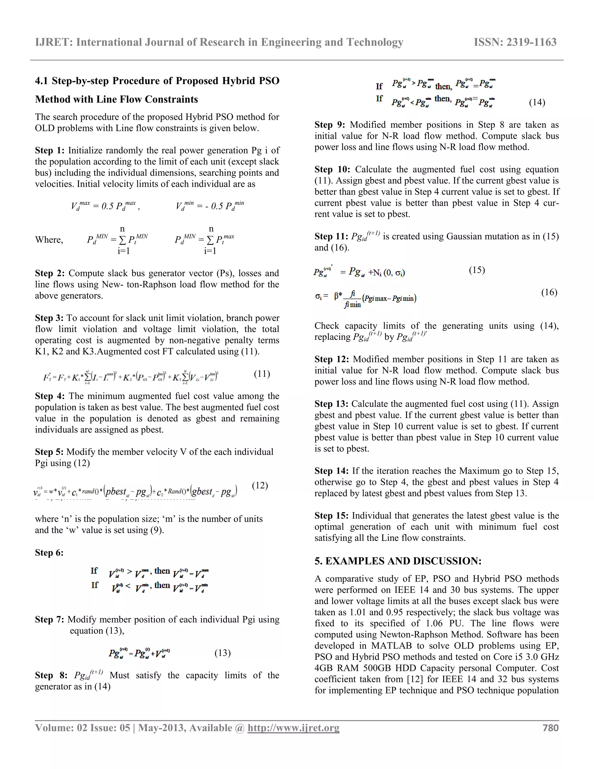 IJRET: International Journal of Research in Engineering and Technology ISSN: 2319-1163 __________________________________________________________________________________________ Volume: 02 Issue: 05 | May-2013, Available @ http://www.ijret.org 780 4.1 Step-by-step Procedure of Proposed Hybrid PSO Method with Line Flow Constraints The search procedure of the proposed Hybrid PSO method for OLD problems with Line flow constraints is given below. Step 1: Initialize randomly the real power generation Pg i of the population according to the limit of each unit (except slack bus) including the individual dimensions, searching points and velocities. Initial velocity limits of each individual are as Vd max = 0.5 Pd max , Vd min = - 0.5 Pd min n n Where, Pd MIN = ∑ Pt MIN Pd MIN = ∑ Pt max i=1 i=1 Step 2: Compute slack bus generator vector (Ps), losses and line flows using New- ton-Raphson load flow method for the above generators. Step 3: To account for slack unit limit violation, branch power flow limit violation and voltage limit violation, the total operating cost is augmented by non-negative penalty terms K1, K2 and K3.Augmented cost FT calculated using (11). (11) Step 4: The minimum augmented fuel cost value among the population is taken as best value. The best augmented fuel cost value in the population is denoted as gbest and remaining individuals are assigned as pbest. Step 5: Modify the member velocity V of the each individual Pgi using (12) (12) i =1, 2,……..n d = 1, 2,…………….m where „n‟ is the population size; „m‟ is the number of units and the „w‟ value is set using (9). Step 6: Step 7: Modify member position of each individual Pgi using equation (13), (13) Step 8: Pgid (t+1) Must satisfy the capacity limits of the generator as in (14) (14) Step 9: Modified member positions in Step 8 are taken as initial value for N-R load flow method. Compute slack bus power loss and line flows using N-R load flow method. Step 10: Calculate the augmented fuel cost using equation (11). Assign gbest and pbest value. If the current gbest value is better than gbest value in Step 4 current value is set to gbest. If current pbest value is better than pbest value in Step 4 cur- rent value is set to pbest. Step 11: Pgid (t+1) is created using Gaussian mutation as in (15) and (16). (15) (16) Check capacity limits of the generating units using (14), replacing Pgid (t+1) by Pgid (t+1)' Step 12: Modified member positions in Step 11 are taken as initial value for N-R load flow method. Compute slack bus power loss and line flows using N-R load flow method. Step 13: Calculate the augmented fuel cost using (11). Assign gbest and pbest value. If the current gbest value is better than gbest value in Step 10 current value is set to gbest. If current pbest value is better than pbest value in Step 10 current value is set to pbest. Step 14: If the iteration reaches the Maximum go to Step 15, otherwise go to Step 4, the gbest and pbest values in Step 4 replaced by latest gbest and pbest values from Step 13. Step 15: Individual that generates the latest gbest value is the optimal generation of each unit with minimum fuel cost satisfying all the Line flow constraints. 5. EXAMPLES AND DISCUSSION: A comparative study of EP, PSO and Hybrid PSO methods were performed on IEEE 14 and 30 bus systems. The upper and lower voltage limits at all the buses except slack bus were taken as 1.01 and 0.95 respectively; the slack bus voltage was fixed to its specified of 1.06 PU. The line flows were computed using Newton-Raphson Method. Software has been developed in MATLAB to solve OLD problems using EP, PSO and Hybrid PSO methods and tested on Core i5 3.0 GHz 4GB RAM 500GB HDD Capacity personal Computer. Cost coefficient taken from [12] for IEEE 14 and 32 bus systems for implementing EP technique and PSO technique population 