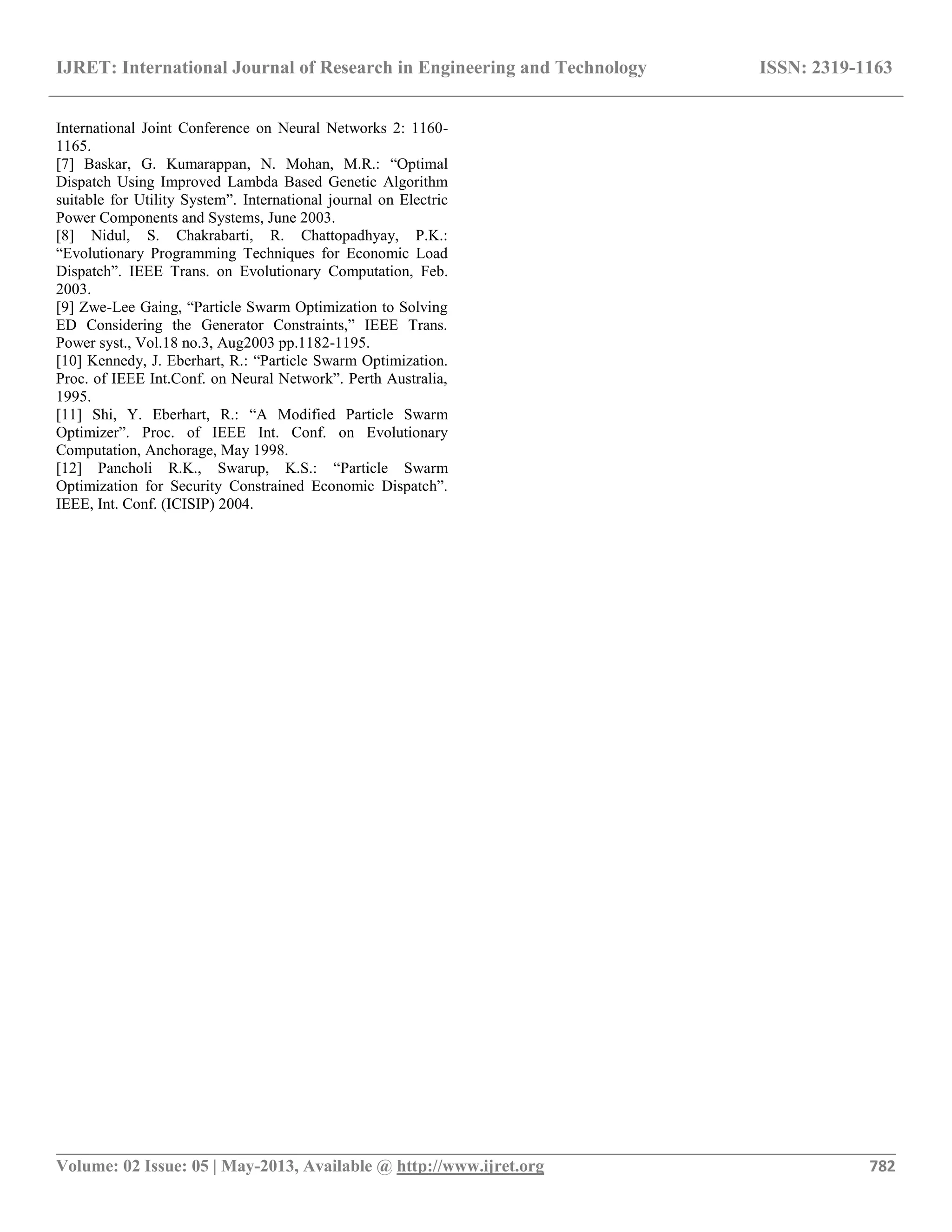 IJRET: International Journal of Research in Engineering and Technology ISSN: 2319-1163 __________________________________________________________________________________________ Volume: 02 Issue: 05 | May-2013, Available @ http://www.ijret.org 782 International Joint Conference on Neural Networks 2: 1160- 1165. [7] Baskar, G. Kumarappan, N. Mohan, M.R.: “Optimal Dispatch Using Improved Lambda Based Genetic Algorithm suitable for Utility System”. International journal on Electric Power Components and Systems, June 2003. [8] Nidul, S. Chakrabarti, R. Chattopadhyay, P.K.: “Evolutionary Programming Techniques for Economic Load Dispatch”. IEEE Trans. on Evolutionary Computation, Feb. 2003. [9] Zwe-Lee Gaing, “Particle Swarm Optimization to Solving ED Considering the Generator Constraints,” IEEE Trans. Power syst., Vol.18 no.3, Aug2003 pp.1182-1195. [10] Kennedy, J. Eberhart, R.: “Particle Swarm Optimization. Proc. of IEEE Int.Conf. on Neural Network”. Perth Australia, 1995. [11] Shi, Y. Eberhart, R.: “A Modified Particle Swarm Optimizer”. Proc. of IEEE Int. Conf. on Evolutionary Computation, Anchorage, May 1998. [12] Pancholi R.K., Swarup, K.S.: “Particle Swarm Optimization for Security Constrained Economic Dispatch”. IEEE, Int. Conf. (ICISIP) 2004. 