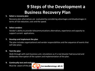 9 Steps of the Development a
                     Business Recovery Plan
5. Select a recovery plan
   Recovery plan alternatives are evaluated by considering advantages and disadvantages in
   terms of risk reduction, cost and the speed.

6. Select vendors
   Vendor’s ability to provide telecommunications alternatives, experience and capacity to
   support current applications.

7. Develop and implement the plan
   The plan includes organizational and vendor responsibilities and the sequence of events that
   will take place.

8. Test the plan
   Walk through with each business unit, simulations as if a real disaster had occurred and
   deliberate interruption of the system and implementation of the plan.

9. Continually test and evaluate
   Must be aware of the plan al the times.
 