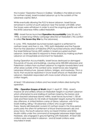 this invasion "Operation Peace in Galilee," (Galillee is the biblical name
for northern Israel), Israel invaded Lebanon up to the outskirts of the
Lebanese capital, Beirut.

While eventually allowing the PLO to leave Lebanon, Israeli forces
remained in control of south Lebanon near the border until 2000, when
the troops were withdrawn in order to end the ongoing guerilla war with
the Shiite Lebanese militia called Hezbollah.

1993 --Israeli Forces launched Operation Accountability (July 25-July 31,
1993), a week-long military campaign directed at Hezbollah ( this conflict
is called The Seven-Day War by the Lebanese).

In June, 1993, Hezbollah launched rockets against a settlement in
northern Israel, and then in July, 1993, both Hezbollah and the Popular
Front for the Liberation of Palestine (PFLP) launched attacks which killed
five Israel Defense Forces (IDF) soldiers in Israeli-occupied southern
Lebanon. Israel decided to respond to these attacks by making southern
Lebanon an inhospitable environment for Hezbollah.

During Operation Accountability, Israeli forces destroyed or damaged
thousands of houses and buildings, causing some 300,000 Lebanese and
Palestinian civilians from southern Lebanon to migrate towards Beirut and
other areas outside of the combat zone. Israeli forces also targeted
Lebanese infrastructure, (power stations, bridges, and roadways. This is a
tactic that would be repeated in future Israeli attacks on Hezbollah and
Lebanon. Hezbollah responded with more rocket attacks on Israeli
civilian targets.

At least 118 Lebanese civilians and two Israeli civilians died during this
operation.

1996 -- Operation Grapes of Wrath (April 11-April 27, 1996) --Israel's
massive air and artillery attack on Hezbollah targets in southern Lebanon
which attempted to end shelling of northern Israel by the Iranian and
Syrian-backed Lebanese Islamic militia. Israel forces launched 1,100 air
raids and fired nearly 25,132 shells at Hezbollah targets during the sixteen-
day offensive. A United Nations camp at Qana, Lebanon, was hit by
Israeli shelling, killing 118 Lebanese civilians who sought shelter
there. Nearly 640 Hezbollah rockets hit northern Israel in this time period,
particularly the often-hit settlement of Kiryat ShemonaIsrael's ally and
proxy force, the South Lebanon Army (a mixed Christian and Shiite
Muslim militia under the command of renegade Lebanese Major Saad
Haddad), also engaged in ground fighting with Hezbollah. At least 350
civilians were wounded in Lebanon , and 62 Israeli civilians were
wounded in Israel.
 