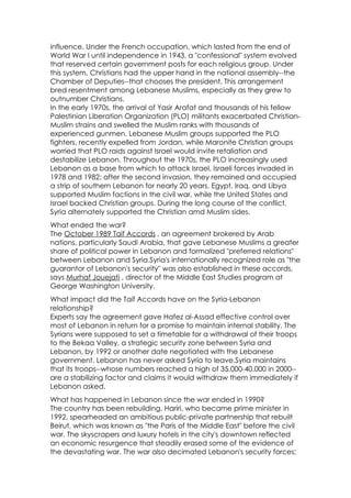 influence. Under the French occupation, which lasted from the end of
World War I until independence in 1943, a "confessional" system evolved
that reserved certain government posts for each religious group. Under
this system, Christians had the upper hand in the national assembly--the
Chamber of Deputies--that chooses the president. This arrangement
bred resentment among Lebanese Muslims, especially as they grew to
outnumber Christians.
In the early 1970s, the arrival of Yasir Arafat and thousands of his fellow
Palestinian Liberation Organization (PLO) militants exacerbated Christian-
Muslim strains and swelled the Muslim ranks with thousands of
experienced gunmen. Lebanese Muslim groups supported the PLO
fighters, recently expelled from Jordan, while Maronite Christian groups
worried that PLO raids against Israel would invite retaliation and
destabilize Lebanon. Throughout the 1970s, the PLO increasingly used
Lebanon as a base from which to attack Israel. Israeli forces invaded in
1978 and 1982; after the second invasion, they remained and occupied
a strip of southern Lebanon for nearly 20 years. Egypt, Iraq, and Libya
supported Muslim factions in the civil war, while the United States and
Israel backed Christian groups. During the long course of the conflict,
Syria alternately supported the Christian amd Muslim sides.
What ended the war?
The October 1989 Taif Accords , an agreement brokered by Arab
nations, particularly Saudi Arabia, that gave Lebanese Muslims a greater
share of political power in Lebanon and formalized "preferred relations"
between Lebanon and Syria.Syria's internationally recognized role as "the
guarantor of Lebanon's security" was also established in these accords,
says Murhaf Jouejati , director of the Middle East Studies program at
George Washington University.
What impact did the Taif Accords have on the Syria-Lebanon
relationship?
Experts say the agreement gave Hafez al-Assad effective control over
most of Lebanon in return for a promise to maintain internal stability. The
Syrians were supposed to set a timetable for a withdrawal of their troops
to the Bekaa Valley, a strategic security zone between Syria and
Lebanon, by 1992 or another date negotiated with the Lebanese
government. Lebanon has never asked Syria to leave.Syria maintains
that its troops--whose numbers reached a high of 35,000-40,000 in 2000--
are a stabilizing factor and claims it would withdraw them immediately if
Lebanon asked.
What has happened in Lebanon since the war ended in 1990?
The country has been rebuilding. Hariri, who became prime minister in
1992, spearheaded an ambitious public-private partnership that rebuilt
Beirut, which was known as "the Paris of the Middle East" before the civil
war. The skyscrapers and luxury hotels in the city's downtown reflected
an economic resurgence that steadily erased some of the evidence of
the devastating war. The war also decimated Lebanon's security forces;
 
