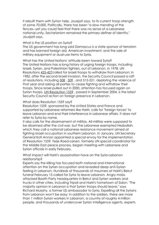 it rebuilt them with Syrian help, Jouejati says, to its current troop strength
of some 70,000. Politically, there has been "a slow mending of the
fences--yet you could feel that there was no sense of a Lebanese
national unity. Sectarianism remained the primary definer of identity,"
Jouejati says.
What is the US position on Syria?
The US government has long said Damascus is a state sponsor of terrorism
and has banned foreign aid, American investment, and the sale of
military equipment or dual-use items to Syria.
What has the United Nations' attitude been toward Syria?
The United Nations has a long history of urging foreign troops, including
Israeli, Syrian, and Palestinian fighters, out of Lebanon. In 1978, UN
Resolutions 425-427called for Israeli troops to withdraw from Lebanon; in
1982, after the second Israeli invasion, the Security Council passed a raft
of resolutions, including 508 , 509 , and 515-521, deploring the violence of
that year and asking all parties to cease fighting and withdraw their
troops. Since Israel pulled out in 2000, attention has focused again on
Syrian troops. UN Resolution 1559 , passed in September 2004, is the latest
Security Council action on foreign presence in Lebanon.
What does Resolution 1559 say?
Resolution 1559, sponsored by the United States and France and
supported by Lebanese reformers like Hariri, calls for "foreign forces" to
leave Lebanon and end their interference in Lebanese affairs. It does not
refer to Syria by name.
It also calls for the disarmament of militias. All militias were supposed to
be disarmed after the civil war, but the Lebanese exempted Hezbollah,
which they call a national Lebanese resistance movement aimed at
fighting Israeli occupation in southern Lebanon. In January, UN Secretary
General Kofi Annan appointed a special envoy for the implementation
of Resolution 1559. Terje Roed-Larsen, formerly UN special coordinator for
the Middle East peace process, began meeting with Lebanese and
Syrian officials in early February.
What impact will Hariri's assassination have on the Syria-Lebanon
relationship?
Experts say the killing has focused both national and international
attention on the Syrian occupation and revealed deep anti-Syrian
feeling in Lebanon. Hundreds of thousands of mourners at Hariri's Beirut
funeral February 15 called for Syria to leave Lebanon. Angry mobs
attacked Baath Party headquarters in Beirut and Syrian workers and
trucks in other cities, including Tripoli and Hariri's hometown of Sidon. "The
majority opinion in Lebanon is that Syrian troops should leave," says
Richard Murphy, a former US ambassador to Syria. Expelling all the Syrians
from Lebanon won't be easy: in addition to the soldiers, there are more
than 1 million Syrian workers in Lebanon, a country of roughly 4 million
people, and thousands of undercover Syrian intelligence agents, experts
 
