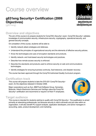 Course overview
g631eng Security+ Certification (2008
Objectives)
(g631eng)


Overview and objectives
  The aim of this course is to prepare students for CompTIA's Security+ exam. CompTIA Security+ validates
  knowledge of communication security, infrastructure security, cryptography, operational security, and
  general security concepts.
  On completion of this course, students will be able to:
    Identify network attack strategies and defenses.
    Understand the principles of organizational security and the elements of effective security policies.
    Know the technologies and uses of encryption standards and products.
    Identify network- and host-based security technologies and practices.
    Describe how remote access security is enforced.
    Describe the standards and products used to enforce security on web and communications
    technologies.
    Identify strategies for ensuring business continuity, fault tolerance, and disaster recovery
  The course has been approved through the CompTIA Authorized Quality Curriculum program.


Certification track
  This course will prepare students to take the SY0-201 CompTIA Security+
  exam, for the objectives released in October 2008.
  Major corporations such as Sun, IBM/Tivoli Software Group, Symantec,
  Motorola, Hitachi Electronics Services and VeriSign value the CompTIA
  Security+ certification and recommend or require it of their IT employees.


Target audience
  This course is intended for students wishing to qualify with CompTIA Security+. The qualification is aimed
  primarily at networking professionals, but because security is vital to all levels and job roles within an
  organization, it will also benefit PC support analysts, application developers, and senior managers in
  accounting, sales, product development, and marketing.
 