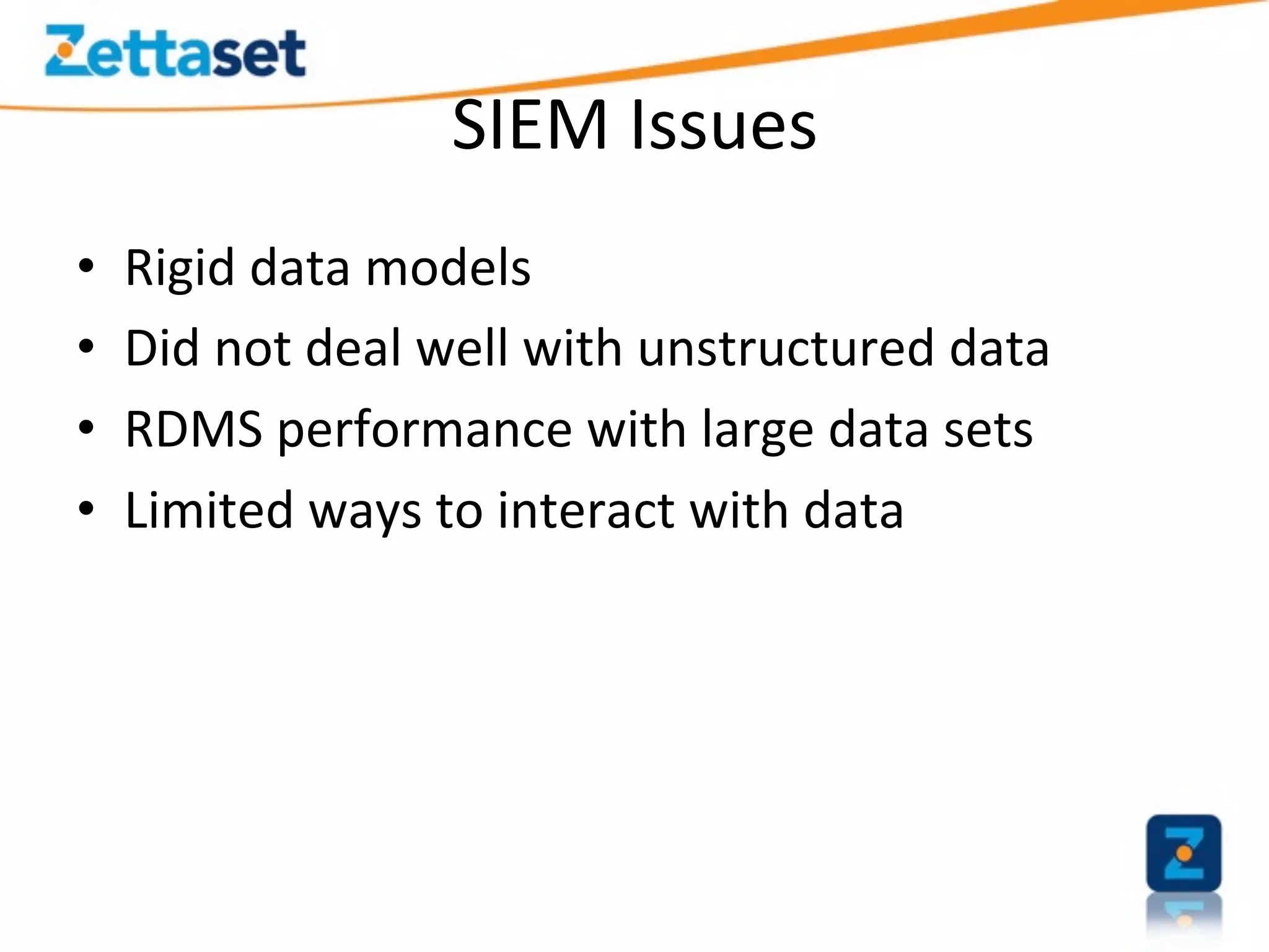 SIEM	
  Issues	
  
•    Rigid	
  data	
  models	
  
•    Did	
  not	
  deal	
  well	
  with	
  unstructured	
  data	
  
•    RDMS	
  performance	
  with	
  large	
  data	
  sets	
  
•    Limited	
  ways	
  to	
  interact	
  with	
  data	
  
 