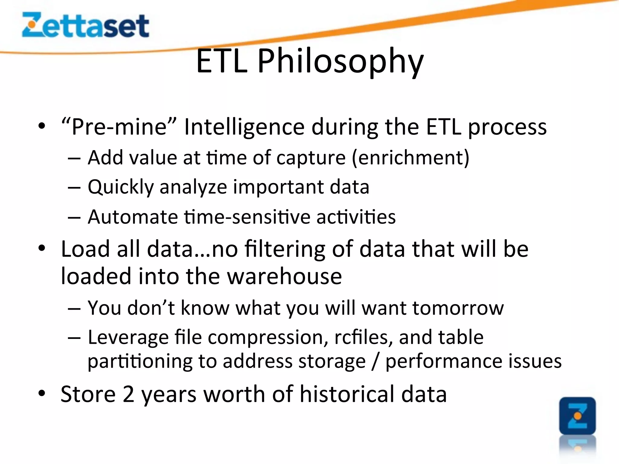 ETL	
  Philosophy	
  
•  “Pre-­‐mine”	
  Intelligence	
  during	
  the	
  ETL	
  process	
  
    –  Add	
  value	
  at	
  >me	
  of	
  capture	
  (enrichment)	
  
    –  Quickly	
  analyze	
  important	
  data	
  
    –  Automate	
  >me-­‐sensi>ve	
  ac>vi>es	
  
•  Load	
  all	
  data…no	
  ﬁltering	
  of	
  data	
  that	
  will	
  be	
  
   loaded	
  into	
  the	
  warehouse	
  
    –  You	
  don’t	
  know	
  what	
  you	
  will	
  want	
  tomorrow	
  
    –  Leverage	
  ﬁle	
  compression,	
  rcﬁles,	
  and	
  table	
  
       par>>oning	
  to	
  address	
  storage	
  /	
  performance	
  issues	
  
•  Store	
  2	
  years	
  worth	
  of	
  historical	
  data	
  
 