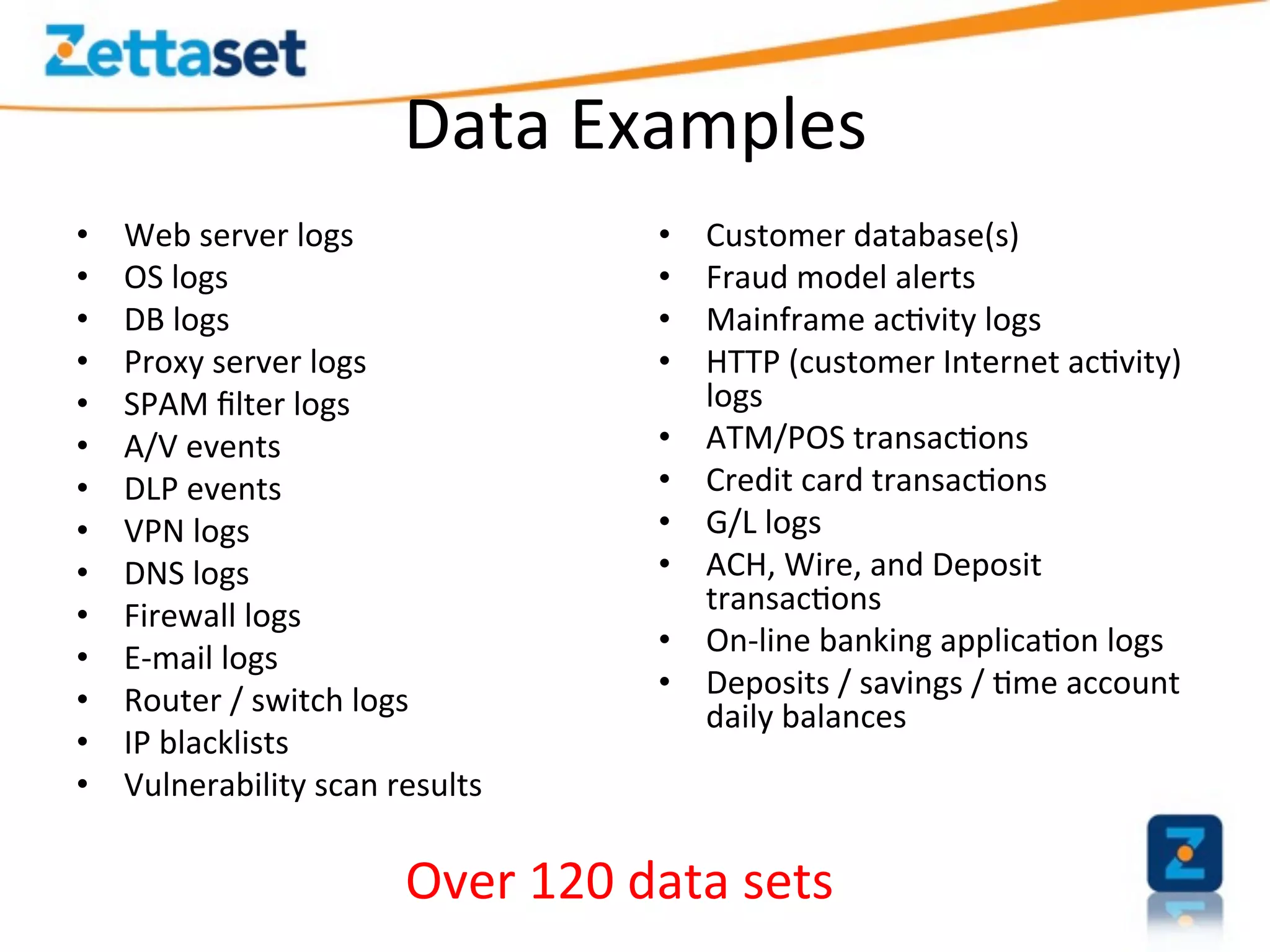 Data	
  Examples	
  
•      Web	
  server	
  logs	
                     •    Customer	
  database(s)	
  
•      OS	
  logs	
  	
                            •    Fraud	
  model	
  alerts	
  
•      DB	
  logs	
                                •    Mainframe	
  ac>vity	
  logs	
  
•      Proxy	
  server	
  logs	
                   •    HTTP	
  (customer	
  Internet	
  ac>vity)	
  
•      SPAM	
  ﬁlter	
  logs	
                          logs	
  
•      A/V	
  events	
                             •    ATM/POS	
  transac>ons	
  
•      DLP	
  events	
                             •    Credit	
  card	
  transac>ons	
  
•      VPN	
  logs	
                               •    G/L	
  logs	
  
•      DNS	
  logs	
                               •    ACH,	
  Wire,	
  and	
  Deposit	
  
•      Firewall	
  logs	
                               transac>ons	
  
                                                   •    On-­‐line	
  banking	
  applica>on	
  logs	
  
•      E-­‐mail	
  logs	
  
                                                   •    Deposits	
  /	
  savings	
  /	
  >me	
  account	
  
•      Router	
  /	
  switch	
  logs	
                  daily	
  balances	
  
•      IP	
  blacklists	
  
•      Vulnerability	
  scan	
  results	
  
	
  
                                  Over	
  120	
  data	
  sets	
  
 