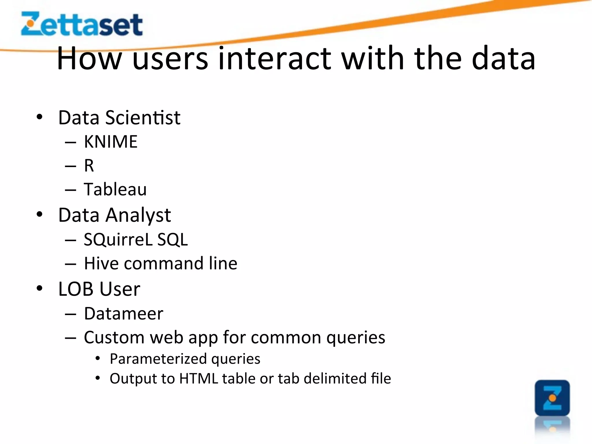How	
  users	
  interact	
  with	
  the	
  data	
  
•  Data	
  Scien>st	
  
    –  KNIME	
  
    –  R	
  
    –  Tableau	
  
•  Data	
  Analyst	
  
    –  SQuirreL	
  SQL	
  
    –  Hive	
  command	
  line	
  
•  LOB	
  User	
  
    –  Datameer	
  
    –  Custom	
  web	
  app	
  for	
  common	
  queries	
  
         •  Parameterized	
  queries	
  
         •  Output	
  to	
  HTML	
  table	
  or	
  tab	
  delimited	
  ﬁle	
  
 