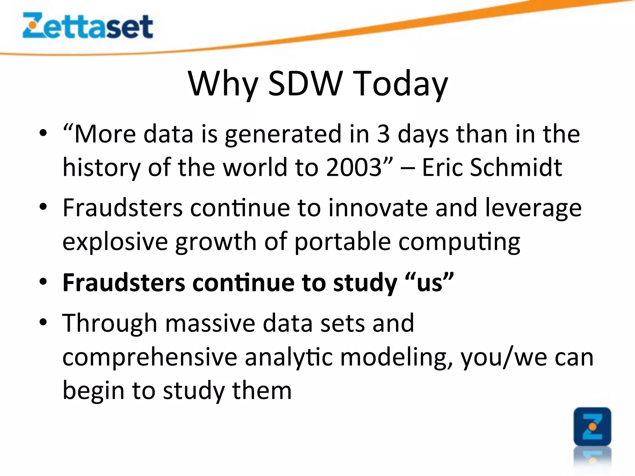 Why	
  SDW	
  Today	
  
•  “More	
  data	
  is	
  generated	
  in	
  3	
  days	
  than	
  in	
  the	
  
     history	
  of	
  the	
  world	
  to	
  2003”	
  –	
  Eric	
  Schmidt	
  
•  Fraudsters	
  con>nue	
  to	
  innovate	
  and	
  leverage	
  
     explosive	
  growth	
  of	
  portable	
  compu>ng	
  
•  Fraudsters	
  con-nue	
  to	
  study	
  “us”	
  
•  Through	
  massive	
  data	
  sets	
  and	
  
     comprehensive	
  analy>c	
  modeling,	
  you/we	
  can	
  
     begin	
  to	
  study	
  them	
  
	
  
 