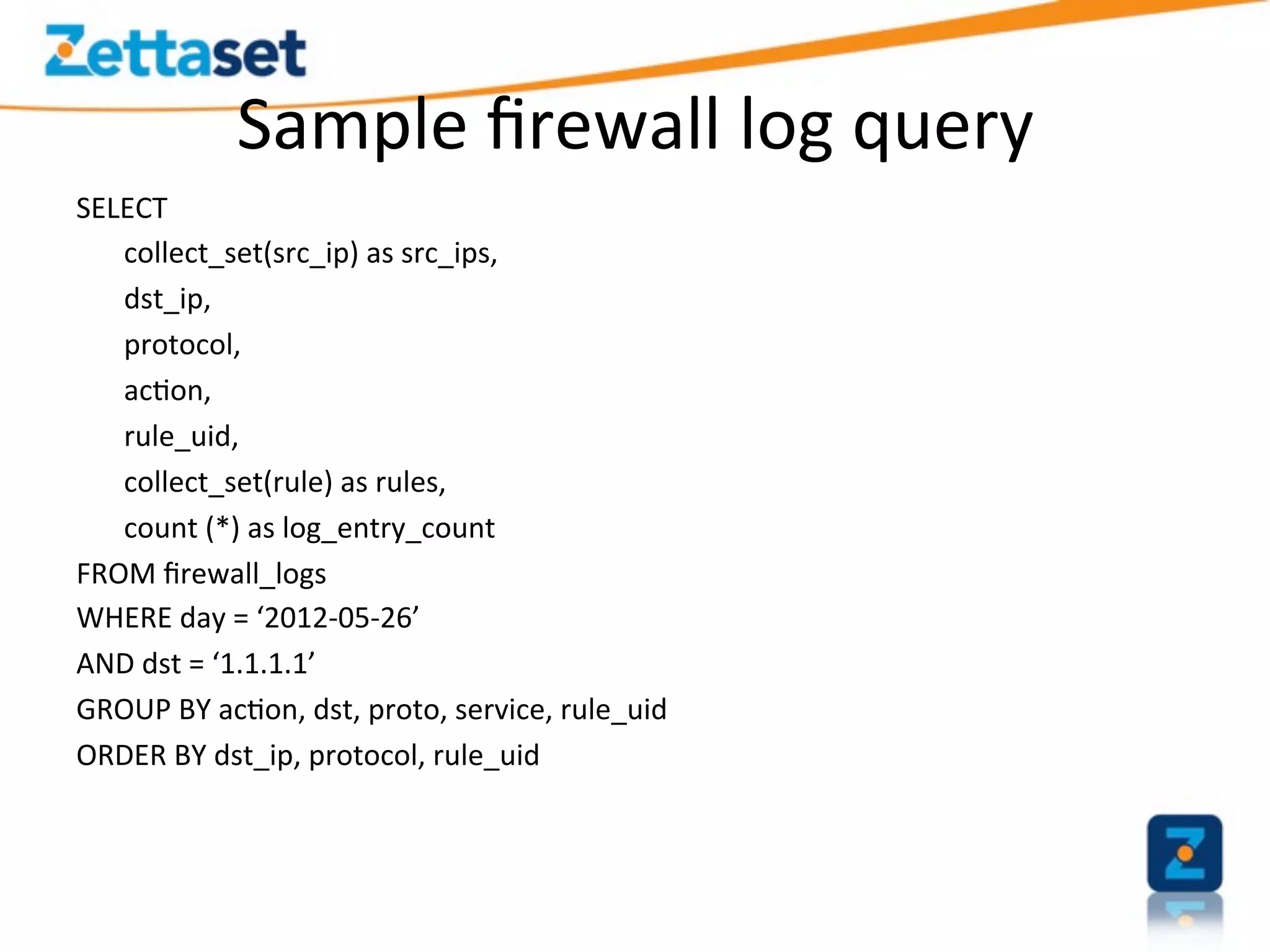 Sample	
  ﬁrewall	
  log	
  query	
  
SELECT	
  
   	
  collect_set(src_ip)	
  as	
  src_ips,	
  
   	
  dst_ip,	
  
   	
  protocol,	
  
   	
  ac>on,	
  
   	
  rule_uid,	
  
   	
  collect_set(rule)	
  as	
  rules,	
  
   	
  count	
  (*)	
  as	
  log_entry_count	
  
FROM	
  ﬁrewall_logs	
  
WHERE	
  day	
  =	
  ‘2012-­‐05-­‐26’	
  
AND	
  dst	
  =	
  ‘1.1.1.1’	
  
GROUP	
  BY	
  ac>on,	
  dst,	
  proto,	
  service,	
  rule_uid	
  
ORDER	
  BY	
  dst_ip,	
  protocol,	
  rule_uid	
  	
  
 
