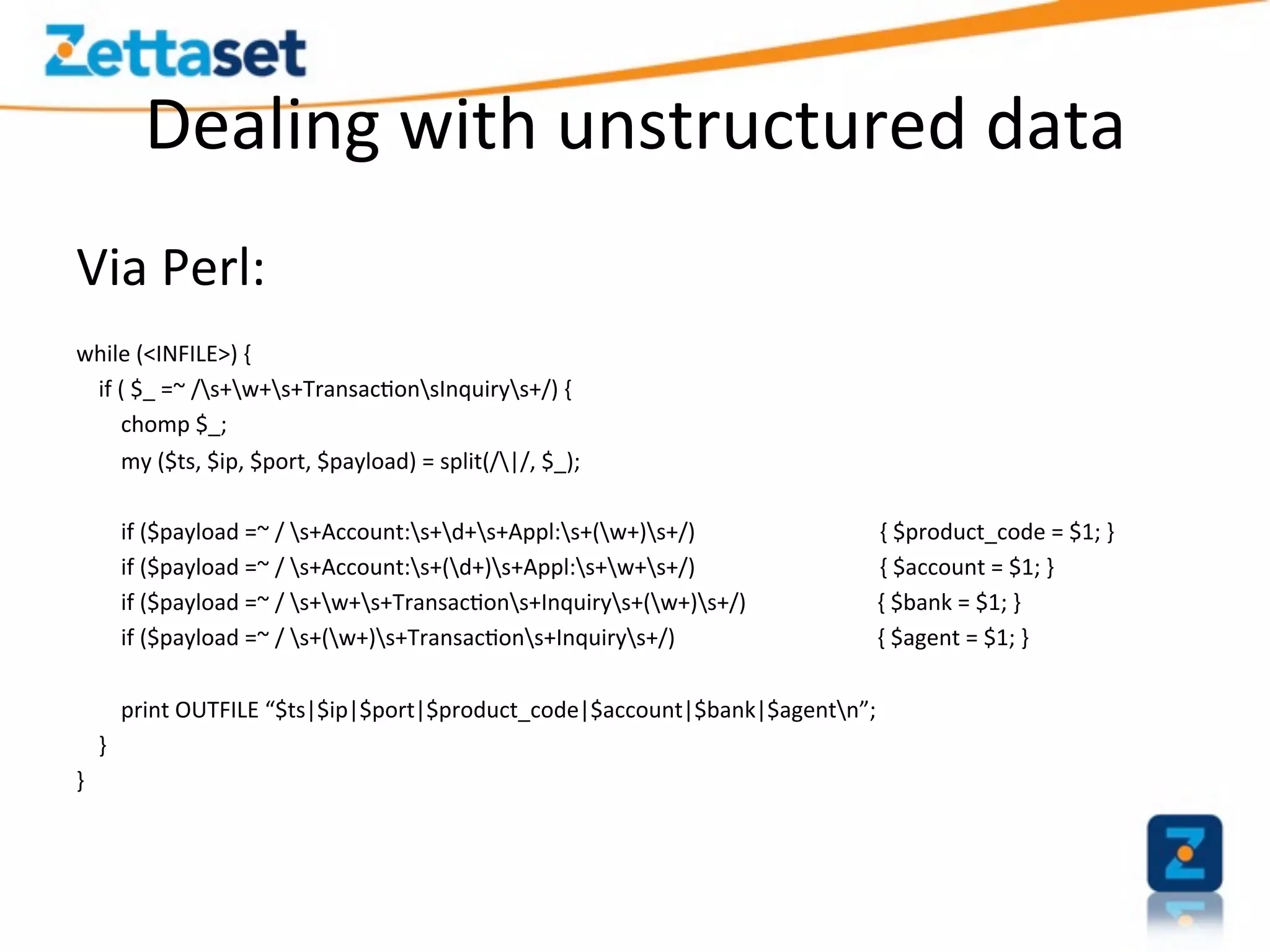 Dealing	
  with	
  unstructured	
  data	
  
Via	
  Perl:	
  
	
  
while	
  (<INFILE>)	
  {	
  
	
  	
  	
  	
  if	
  (	
  $_	
  =~	
  /s+w+s+Transac>onsInquirys+/)	
  {	
  
	
  	
  	
  	
  	
  	
  	
  	
  chomp	
  $_;	
  
	
  	
  	
  	
  	
  	
  	
  	
  my	
  ($ts,	
  $ip,	
  $port,	
  $payload)	
  =	
  split(/|/,	
  $_);	
  
	
  	
  
	
  	
  	
  	
  	
  	
  	
  	
  if	
  ($payload	
  =~	
  /	
  s+Account:s+d+s+Appl:s+(w+)s+/)	
  	
  	
  	
  	
  	
  	
  	
  	
  	
  	
  	
  	
  	
  	
  	
  	
  	
  	
  	
  	
  	
  	
  	
  	
  	
  	
  	
  	
  	
  	
  	
  	
  {	
  $product_code	
  =	
  $1;	
  }	
  
	
  	
  	
  	
  	
  	
  	
  	
  if	
  ($payload	
  =~	
  /	
  s+Account:s+(d+)s+Appl:s+w+s+/)	
  	
  	
  	
  	
  	
  	
  	
  	
  	
  	
  	
  	
  	
  	
  	
  	
  	
  	
  	
  	
  	
  	
  	
  	
  	
  	
  	
  	
  	
  	
  	
  	
  {	
  $account	
  =	
  $1;	
  }	
  
	
  	
  	
  	
  	
  	
  	
  	
  if	
  ($payload	
  =~	
  /	
  s+w+s+Transac>ons+Inquirys+(w+)s+/)	
                                                                                            	
  	
  	
  	
  	
  	
  	
  	
  {	
  $bank	
  =	
  $1;	
  }	
  
	
  	
  	
  	
  	
  	
  	
  	
  if	
  ($payload	
  =~	
  /	
  s+(w+)s+Transac>ons+Inquirys+/)	
  	
  	
  	
  	
  	
  	
  	
  	
  	
  	
                                                          	
  	
  	
  	
  	
  	
  	
  	
  {	
  $agent	
  =	
  $1;	
  }	
  
	
  
	
  	
  	
  	
  	
  	
  	
  	
  print	
  OUTFILE	
  “$ts|$ip|$port|$product_code|$account|$bank|$agentn”;	
  
	
  	
  	
  	
  }	
  
}	
  
 
