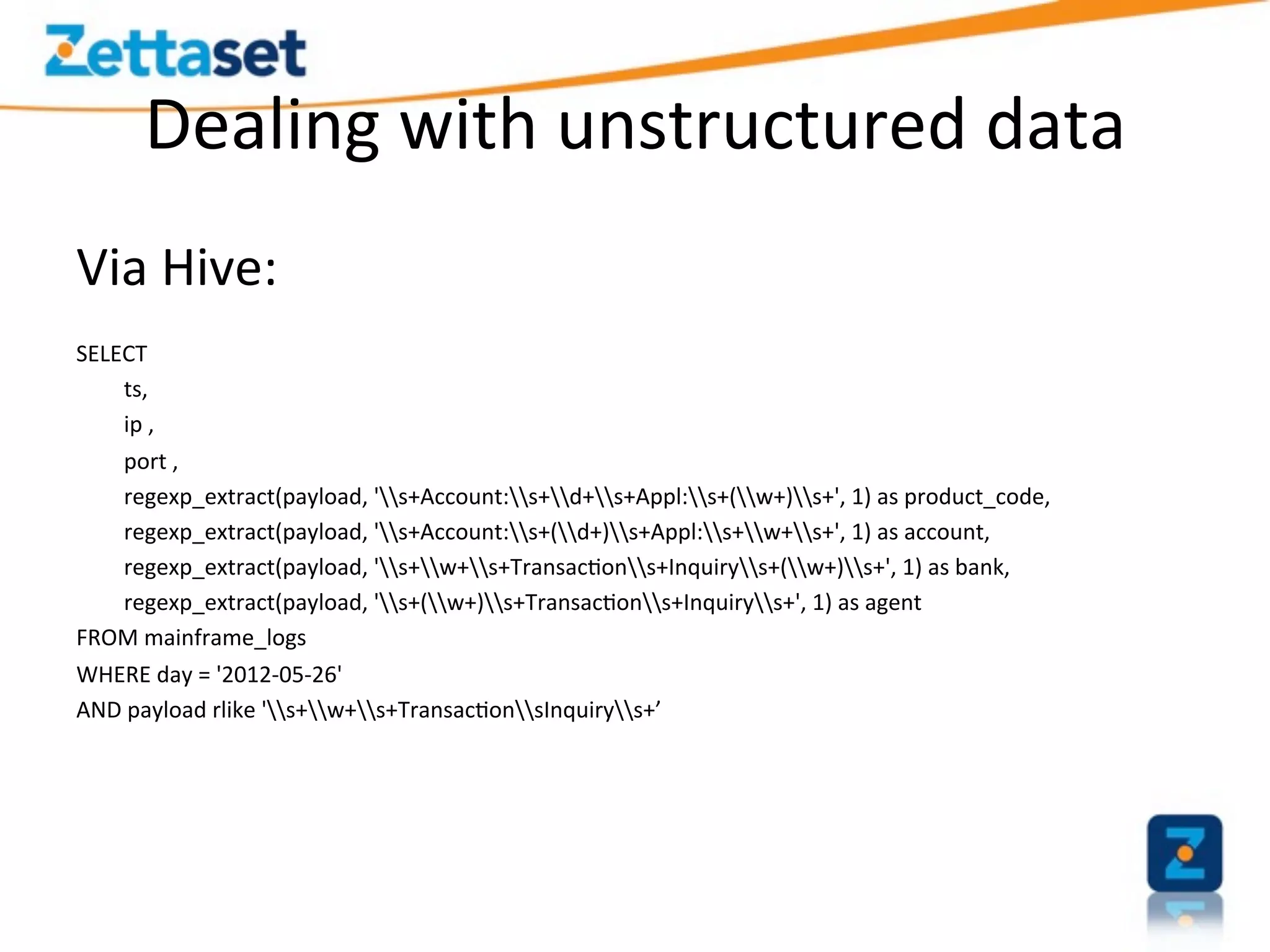 Dealing	
  with	
  unstructured	
  data	
  
Via	
  Hive:	
  
	
  
SELECT	
  
     	
  ts,	
  
     	
  ip	
  ,	
  
     	
  port	
  ,	
  
     	
  regexp_extract(payload,	
  's+Account:s+d+s+Appl:s+(w+)s+',	
  1)	
  as	
  product_code,	
  
     	
  regexp_extract(payload,	
  's+Account:s+(d+)s+Appl:s+w+s+',	
  1)	
  as	
  account,	
  
     	
  regexp_extract(payload,	
  's+w+s+Transac>ons+Inquirys+(w+)s+',	
  1)	
  as	
  bank,	
  
     	
  regexp_extract(payload,	
  's+(w+)s+Transac>ons+Inquirys+',	
  1)	
  as	
  agent	
  
FROM	
  mainframe_logs	
  
WHERE	
  day	
  =	
  '2012-­‐05-­‐26'	
  
AND	
  payload	
  rlike	
  's+w+s+Transac>onsInquirys+’	
  
 