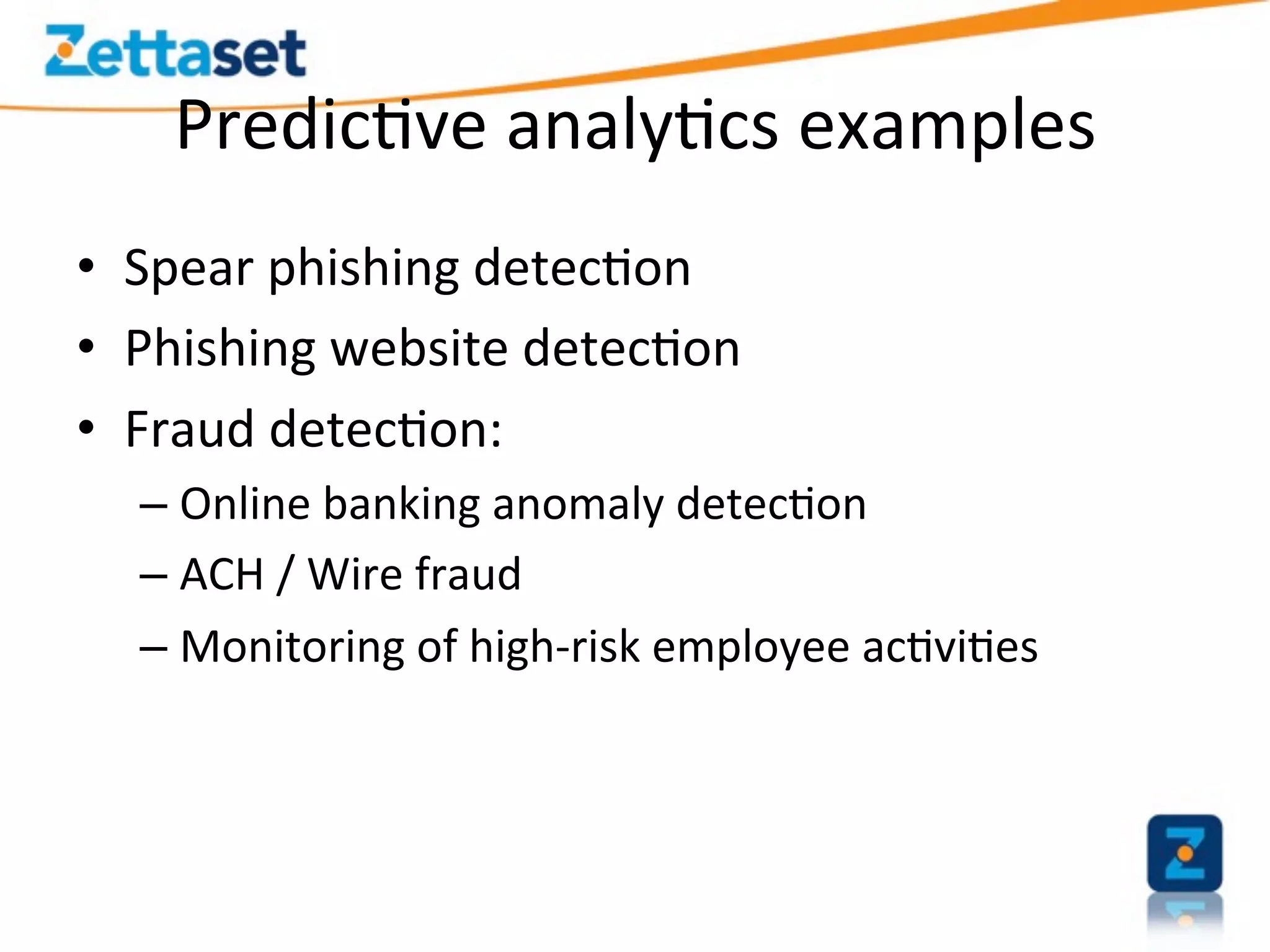 Predic>ve	
  analy>cs	
  examples	
  
•  Spear	
  phishing	
  detec>on	
  
•  Phishing	
  website	
  detec>on	
  
•  Fraud	
  detec>on:	
  
   –  Online	
  banking	
  anomaly	
  detec>on	
  
   –  ACH	
  /	
  Wire	
  fraud	
  
   –  Monitoring	
  of	
  high-­‐risk	
  employee	
  ac>vi>es	
  
 