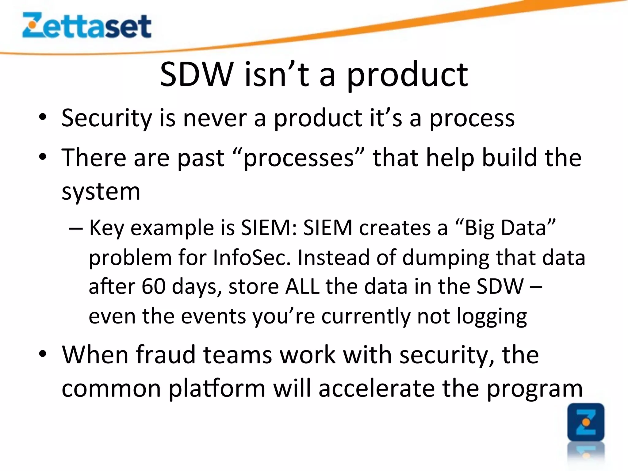 SDW	
  isn’t	
  a	
  product	
  
•  Security	
  is	
  never	
  a	
  product	
  it’s	
  a	
  process	
  
•  There	
  are	
  past	
  “processes”	
  that	
  help	
  build	
  the	
  
   system	
  
    –  Key	
  example	
  is	
  SIEM:	
  SIEM	
  creates	
  a	
  “Big	
  Data”	
  
       problem	
  for	
  InfoSec.	
  Instead	
  of	
  dumping	
  that	
  data	
  
       a]er	
  60	
  days,	
  store	
  ALL	
  the	
  data	
  in	
  the	
  SDW	
  –	
  
       even	
  the	
  events	
  you’re	
  currently	
  not	
  logging	
  
•  When	
  fraud	
  teams	
  work	
  with	
  security,	
  the	
  
   common	
  pla`orm	
  will	
  accelerate	
  the	
  program	
  
 