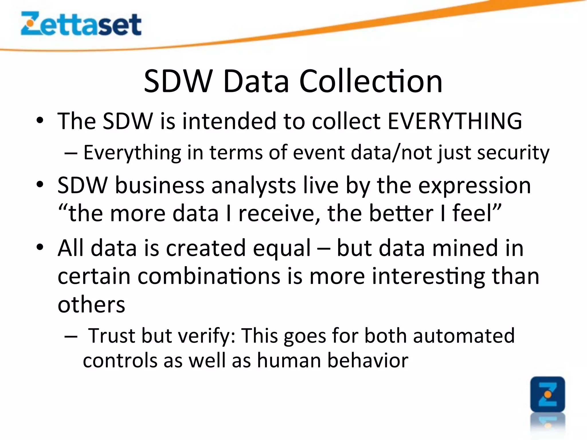 SDW	
  Data	
  Collec>on                                   	
  	
  
•  The	
  SDW	
  is	
  intended	
  to	
  collect	
  EVERYTHING	
  
    –  Everything	
  in	
  terms	
  of	
  event	
  data/not	
  just	
  security	
  
•  SDW	
  business	
  analysts	
  live	
  by	
  the	
  expression	
  
   “the	
  more	
  data	
  I	
  receive,	
  the	
  beEer	
  I	
  feel”	
  
•  All	
  data	
  is	
  created	
  equal	
  –	
  but	
  data	
  mined	
  in	
  
   certain	
  combina>ons	
  is	
  more	
  interes>ng	
  than	
  
   others	
  
    –  	
  Trust	
  but	
  verify:	
  This	
  goes	
  for	
  both	
  automated	
  
       controls	
  as	
  well	
  as	
  human	
  behavior	
  
 