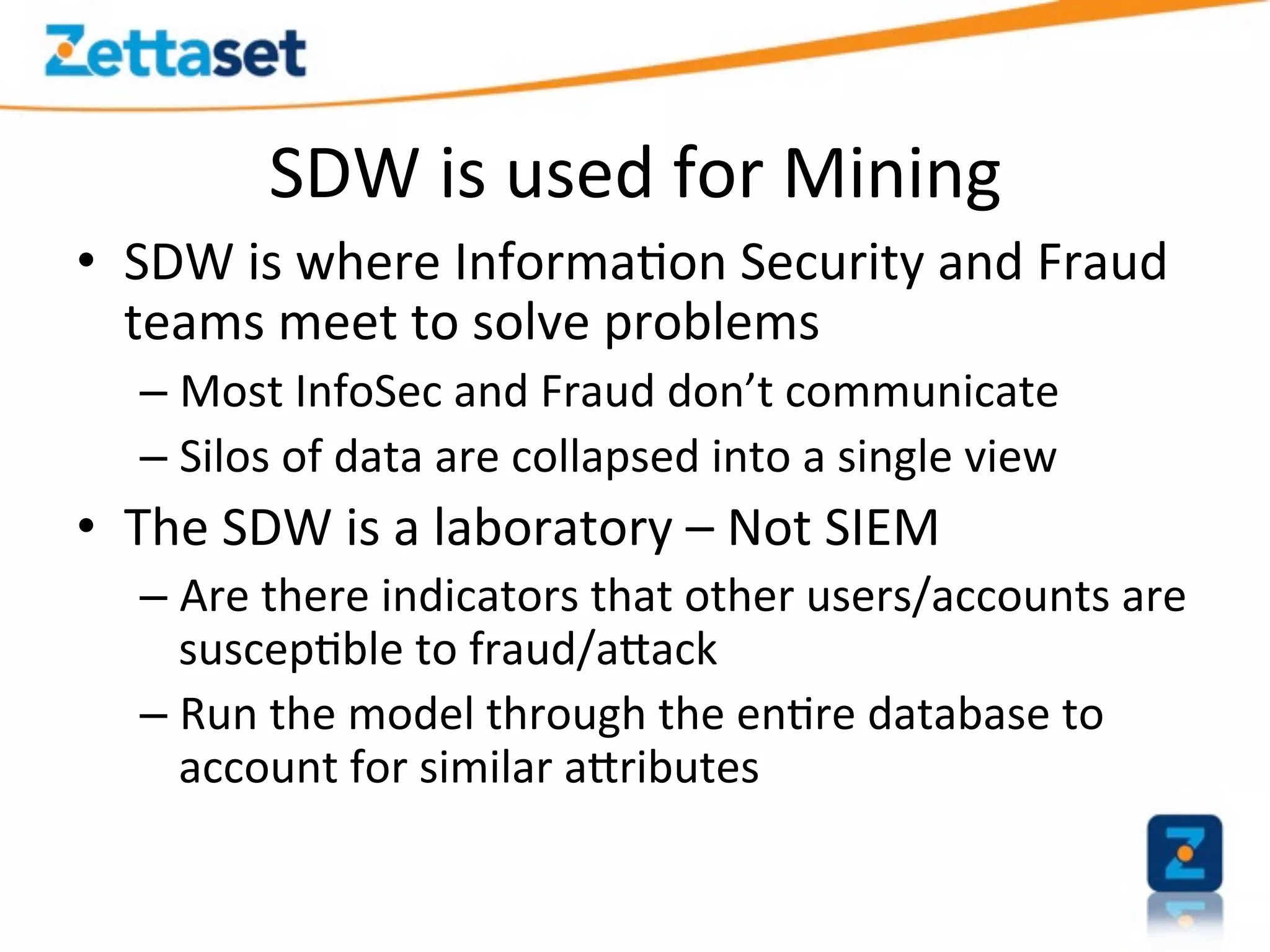 SDW	
  is	
  used	
  for	
  Mining	
  
•  SDW	
  is	
  where	
  Informa>on	
  Security	
  and	
  Fraud	
  
   teams	
  meet	
  to	
  solve	
  problems	
  	
  
    –  Most	
  InfoSec	
  and	
  Fraud	
  don’t	
  communicate	
  
    –  Silos	
  of	
  data	
  are	
  collapsed	
  into	
  a	
  single	
  view	
  
•  The	
  SDW	
  is	
  a	
  laboratory	
  –	
  Not	
  SIEM	
  
    –  Are	
  there	
  indicators	
  that	
  other	
  users/accounts	
  are	
  
       suscep>ble	
  to	
  fraud/aEack	
  
    –  Run	
  the	
  model	
  through	
  the	
  en>re	
  database	
  to	
  
       account	
  for	
  similar	
  aEributes	
  
 