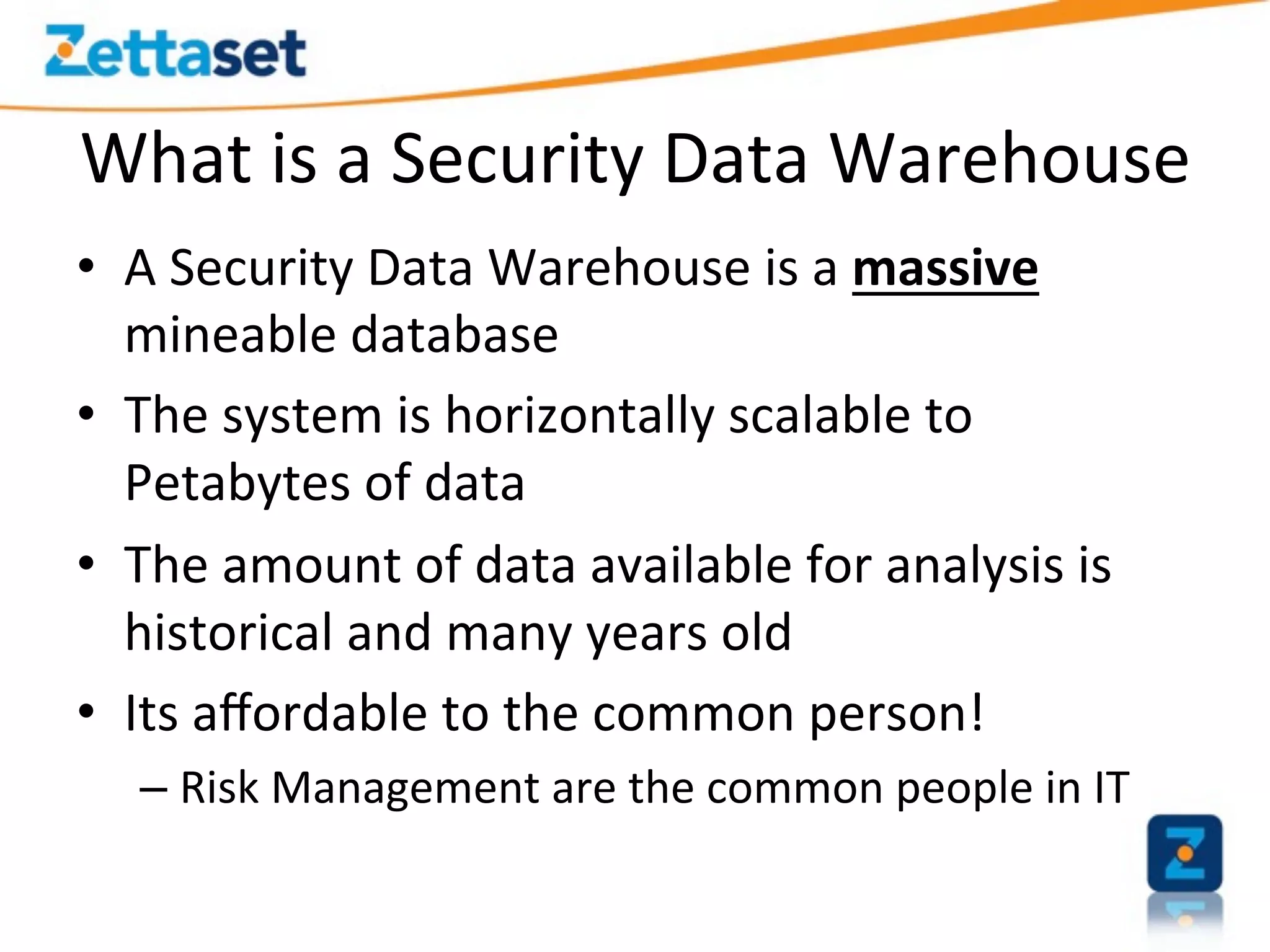 What	
  is	
  a	
  Security	
  Data	
  Warehouse	
  
•  A	
  Security	
  Data	
  Warehouse	
  is	
  a	
  massive	
  
   mineable	
  database	
  	
  
•  The	
  system	
  is	
  horizontally	
  scalable	
  to	
  
   Petabytes	
  of	
  data	
  
•  The	
  amount	
  of	
  data	
  available	
  for	
  analysis	
  is	
  
   historical	
  and	
  many	
  years	
  old	
  
•  Its	
  aﬀordable	
  to	
  the	
  common	
  person!	
  
    –  Risk	
  Management	
  are	
  the	
  common	
  people	
  in	
  IT	
  
 