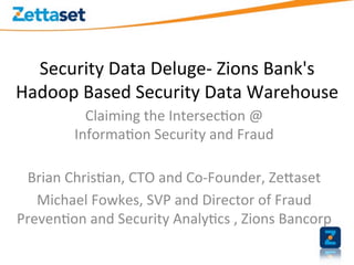Security	
  Data	
  Deluge-­‐	
  Zions	
  Bank's	
  
Hadoop	
  Based	
  Security	
  Data	
  Warehouse	
  	
  
              Claiming	
  the	
  Intersec>on	
  @	
  
            Informa>on	
  Security	
  and	
  Fraud	
  

 Brian	
  Chris>an,	
  CTO	
  and	
  Co-­‐Founder,	
  ZeEaset	
  
   Michael	
  Fowkes,	
  SVP	
  and	
  Director	
  of	
  Fraud	
  
Preven>on	
  and	
  Security	
  Analy>cs	
  ,	
  Zions	
  Bancorp	
  
 