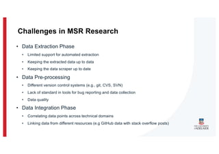 • Data Extraction Phase
• Limited support for automated extraction
• Keeping the extracted data up to data
• Keeping the data scraper up to date
• Data Pre-processing
• Different version control systems (e.g., git, CVS, SVN)
• Lack of standard in tools for bug reporting and data collection
• Data quality
• Data Integration Phase
• Correlating data points across technical domains
• Linking data from different resources (e.g GitHub data with stack overflow posts)
Challenges in MSR Research
 