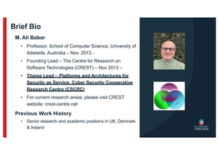 Brief Bio
M. Ali Babar
• Professor, School of Computer Science, University of
Adelaide, Australia – Nov. 2013 -
• Founding Lead – The Centre for Research on
Software Technologies (CREST) – Nov 2013 –
• Theme Lead – Platforms and Architectures for
Security as Service, Cyber Security Cooperative
Research Centre (CSCRC)
• For current research areas: please visit CREST
website: crest-centre.net
Previous Work History
• Senior research and academic positions in UK, Denmark
& Ireland
 