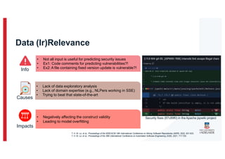 Data (Ir)Relevance
• Not all input is useful for predicting security issues
• Ex1: Code comments for predicting vulnerabilities?!
• Ex2: A file containing fixed version update is vulnerable?!
Info
Causes
• Lack of data exploratory analysis
• Lack of domain expertise (e.g., NLPers working in SSE)
• Trying to beat that state-of-the-art
Impacts
• Negatively affecting the construct validity
• Leading to model overfitting
Security fixes (87c89f0) in theApache jspwiki project
T. H. M. Le, et al., Proceedings of the IEEE/ACM 19th International Conference on Mining Software Repositories (MSR), 2022, 621-633.
T. H. M. Le, et al., Proceedings of the 36th International Conference on Automated Software Engineering (ASE), 2021, 717-729.
 