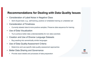• Consideration of Label Noise in Negative Class
• Semi-Supervised, e.g., self-training, positive or Unlabeled training on unlabeled set
• Consideration of Timeliness
• Currently labeled data & more positive samples; Preserve data sequence for training
• Use of Data Visualization
• Try to achieve better data understandability for non data scientists
• Creation and Use of Diverse Language Datasets
• Bug seeding into semantically similar languages
• Use of Data Quality Assessment Criteria
• Determine and use specific data quality assessment approaches
• Better Data Sharing and Governance
• Provide exact details and processes of data preparation
Recommendations for Dealing with Data Quality Issues
 