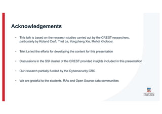 Acknowledgements
• This talk is based on the research studies carried out by the CREST researchers,
particularly by Roland Croft, Triet Le, Yongzheng Xie, Mehdi Kholoosi.
• Triet Le led the efforts for developing the content for this presentation
• Discussions in the SSI cluster of the CREST provided insights included in this presentation
• Our research partially funded by the Cybersecurity CRC
• We are grateful to the students, RAs and Open Source data communities
 