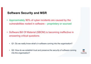 • Approximately 90% of cyber incidents are caused by the
vulnerabilities rooted in software – proprietary or sourced
• Software Bill Of Material (SBOM) is becoming ineffective in
answering critical questions
• Q1: Do we really know what’s in software coming into the organisation?
• Q2: How do we establish trust and preserve the security of software coming
into the organisation?
Software Security and MSR
 