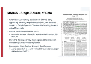 • Automated vulnerability assessment for third-party
app/library patching (exploitability, impact, and severity
based on CVSS (Common Vulnerability Scoring System))
using ML models
• National Vulnerabilities Database (NVD)
• Automated software vulnerability assessment with concept drift,
MSR ‘19
• Unveiling developers' key challenges & solutions when
addressing vulnerabilities in practice
• Q&A websites (Stack Overflow & Security StackExchange
• A large-scale study of security vulnerability support on developer
Q&A websites, EASE '21
8
MSR4S - Single Source of Data
 
