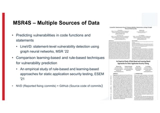 • Predicting vulnerabilities in code functions and
statements
• LineVD: statement-level vulnerability detection using
graph neural networks, MSR ‘22
• Comparison learning-based and rule-based techniques
for vulnerability prediction
• An empirical study of rule-based and learning-based
approaches for static application security testing, ESEM
'21
• NVD (Reported fixing commits) + GitHub (Source code of commits)
9
MSR4S – Multiple Sources of Data
 